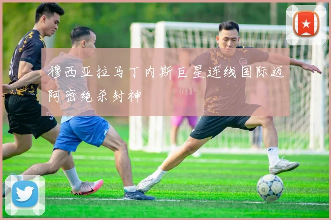 穆西亚拉马丁内斯巨星连线国际迈阿密绝杀封神