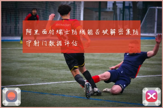 阿里面对瑞士防线能否破解密集防守射门数据评估