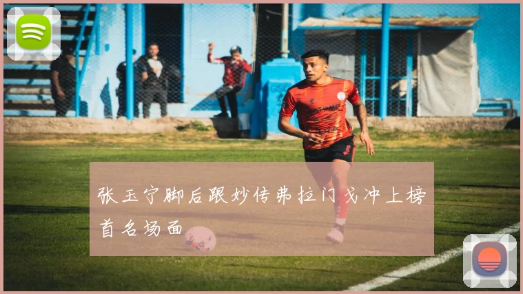 张玉宁脚后跟妙传弗拉门戈冲上榜首名场面