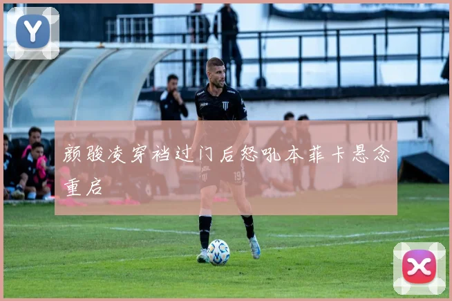 颜骏凌穿裆过门后怒吼本菲卡悬念重启