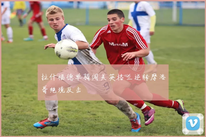 拉什福德单骑闯关英格兰逆转摩洛哥绝境反击