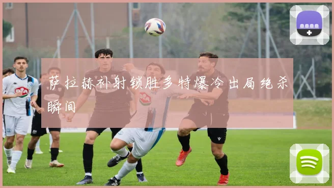 萨拉赫补射锁胜多特爆冷出局绝杀瞬间