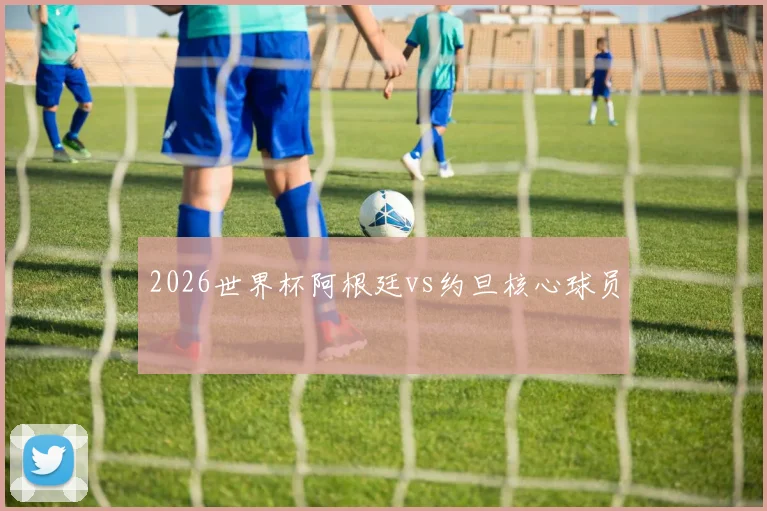 2026世界杯阿根廷vs约旦核心球员
