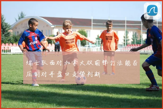 瑞士队面对加拿大双前锋打法能否压制对手盘口走势判断