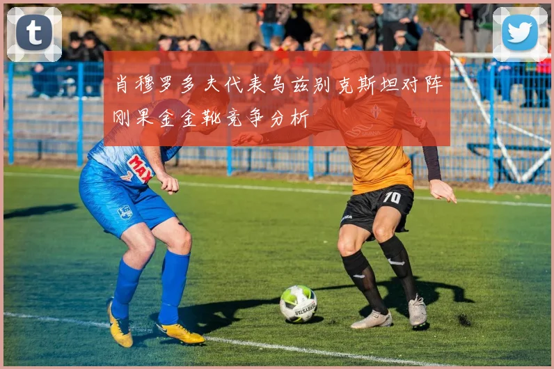 肖穆罗多夫代表乌兹别克斯坦对阵刚果金金靴竞争分析