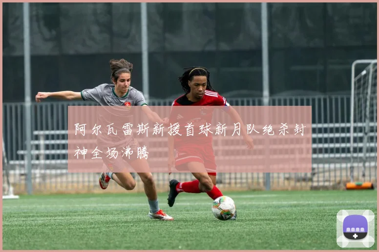 阿尔瓦雷斯新援首球新月队绝杀封神全场沸腾
