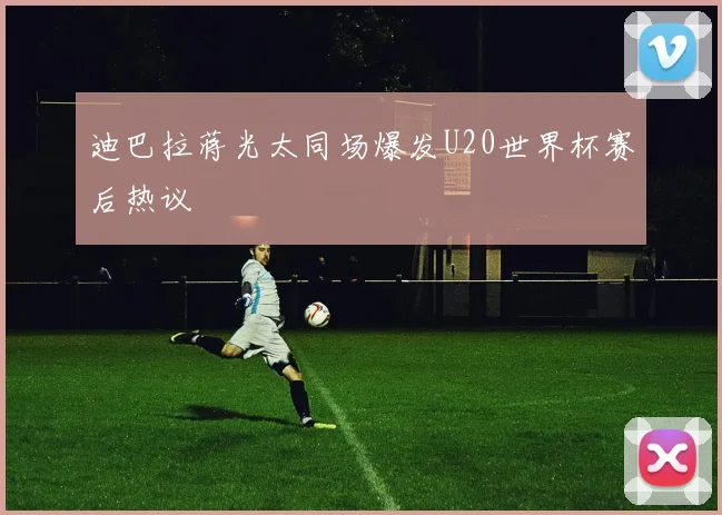 迪巴拉蒋光太同场爆发U20世界杯赛后热议