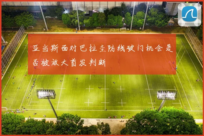 亚当斯面对巴拉圭防线破门机会是否被放大首发判断