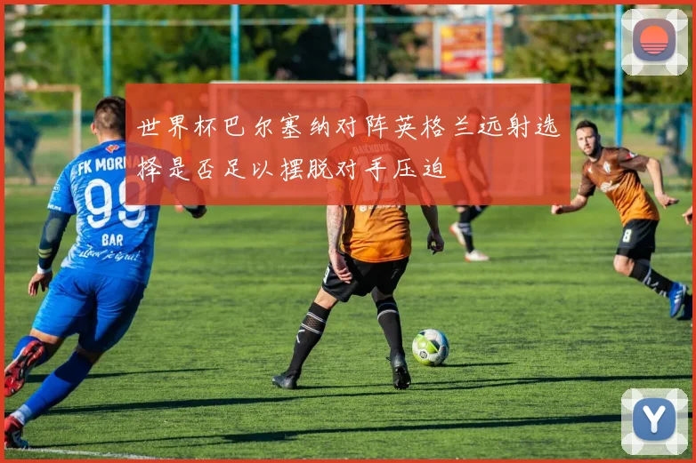 世界杯巴尔塞纳对阵英格兰远射选择是否足以摆脱对手压迫