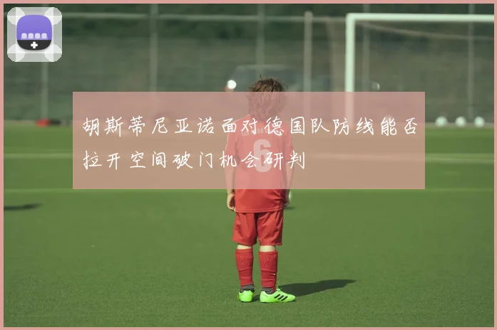 胡斯蒂尼亚诺面对德国队防线能否拉开空间破门机会研判