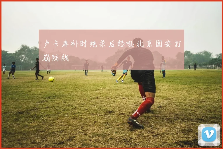 卢卡库补时绝杀后怒吼北京国安打崩防线