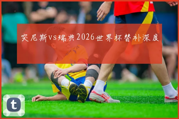 突尼斯vs瑞典2026世界杯替补深度