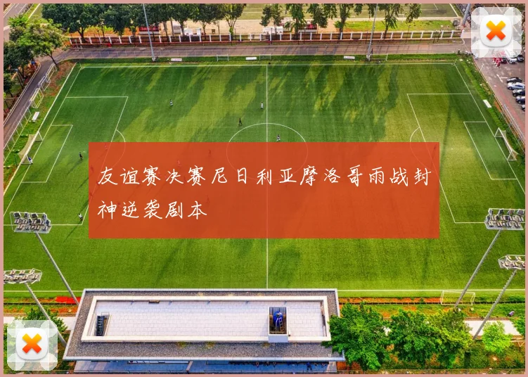 友谊赛决赛尼日利亚摩洛哥雨战封神逆袭剧本