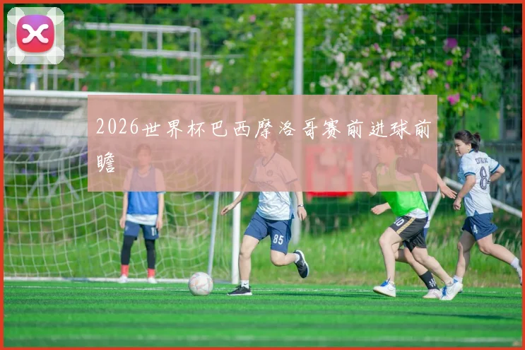 2026世界杯巴西摩洛哥赛前进球前瞻