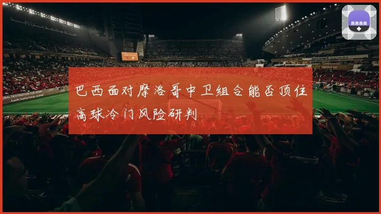 巴西面对摩洛哥中卫组合能否顶住高球冷门风险研判