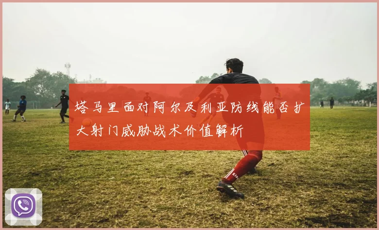 塔马里面对阿尔及利亚防线能否扩大射门威胁战术价值解析