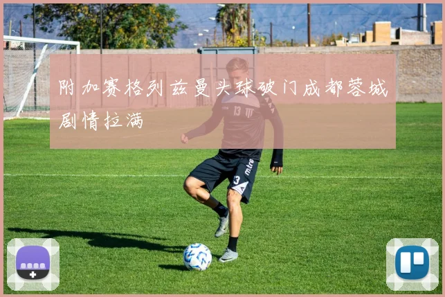 附加赛格列兹曼头球破门成都蓉城剧情拉满