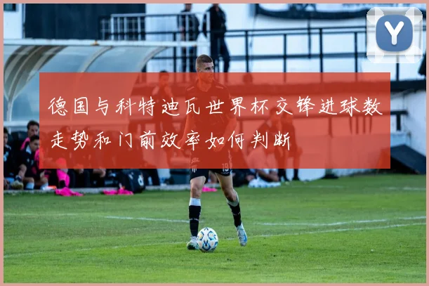 德国与科特迪瓦世界杯交锋进球数走势和门前效率如何判断