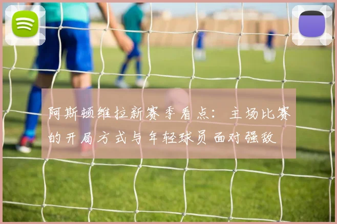 阿斯顿维拉新赛季看点:主场比赛的开局方式与年轻球员面对强敌