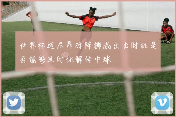 世界杯迈尼昂对阵挪威出击时机是否能够及时化解传中球
