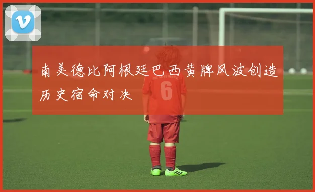 南美德比阿根廷巴西黄牌风波创造历史宿命对决