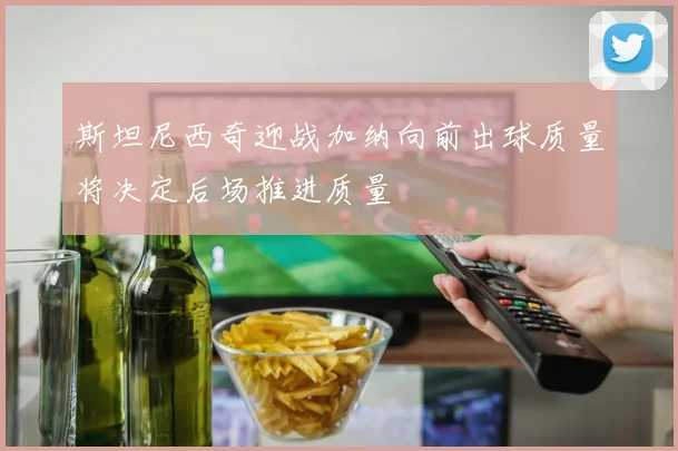 斯坦尼西奇迎战加纳向前出球质量将决定后场推进质量