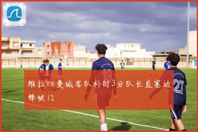 维拉vs曼城客队补时3分队长直塞边锋破门