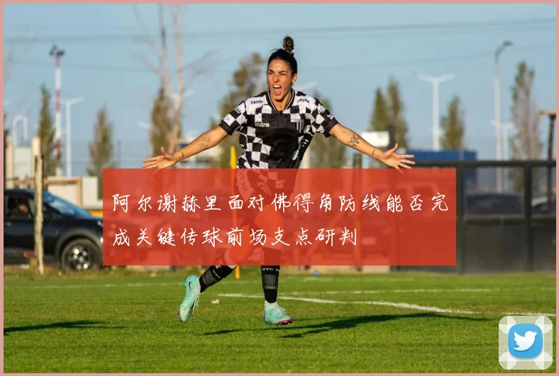 阿尔谢赫里面对佛得角防线能否完成关键传球前场支点研判