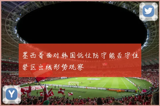 墨西哥面对韩国低位防守能否守住禁区出线形势观察