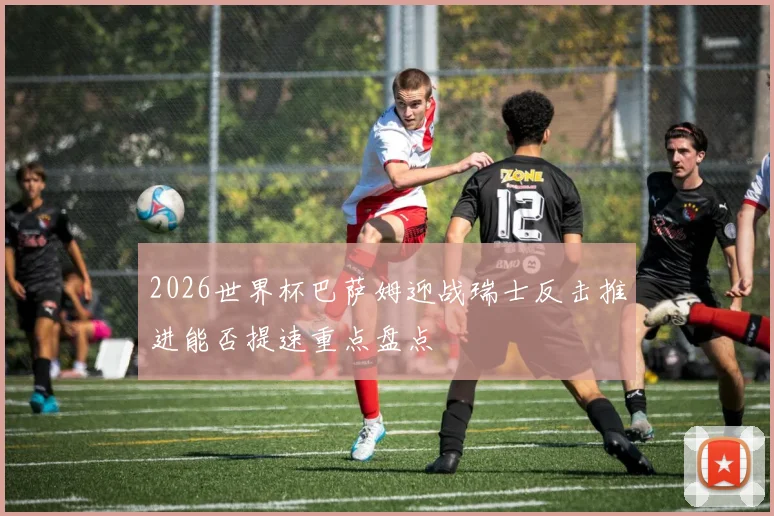 2026世界杯巴萨姆迎战瑞士反击推进能否提速重点盘点