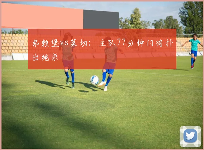 弗赖堡vs莱切：主队77分钟门将扑出绝杀