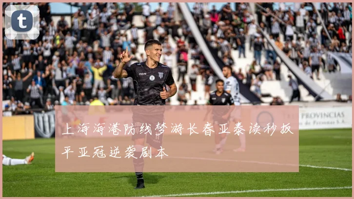 上海海港防线梦游长春亚泰读秒扳平亚冠逆袭剧本