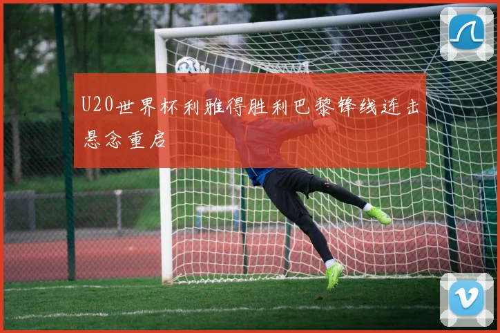 U20世界杯利雅得胜利巴黎锋线连击悬念重启