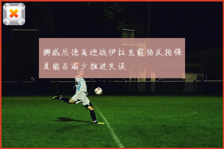 挪威厄德高迎战伊拉克前场反抢强度能否减少推进失误