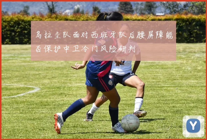 乌拉圭队面对西班牙队后腰屏障能否保护中卫冷门风险研判