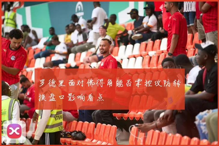 罗德里面对佛得角能否掌控攻防转换盘口影响看点
