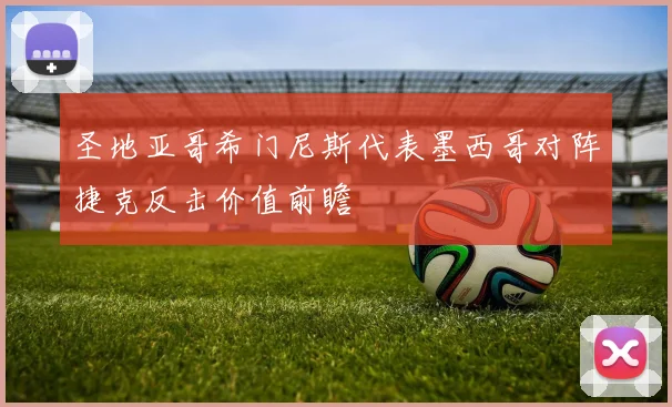 圣地亚哥希门尼斯代表墨西哥对阵捷克反击价值前瞻
