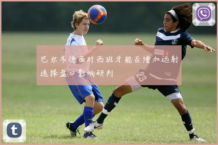 巴尔韦德面对西班牙能否增加远射选择盘口影响研判