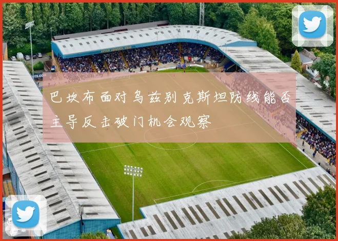 巴坎布面对乌兹别克斯坦防线能否主导反击破门机会观察