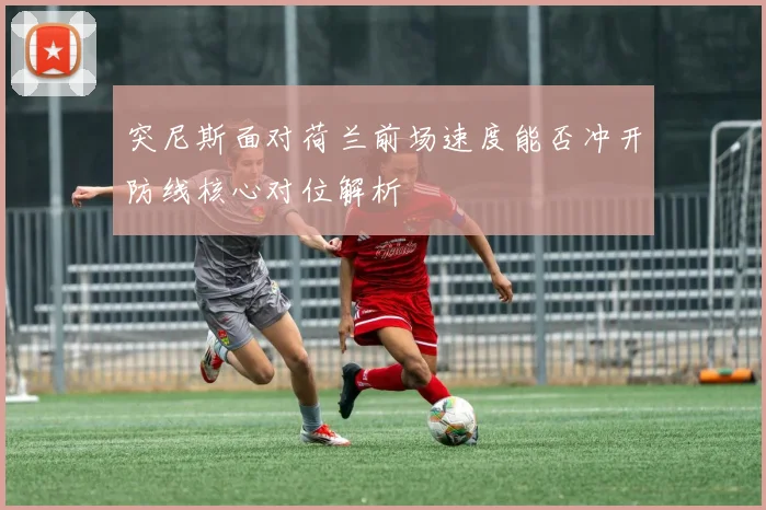 突尼斯面对荷兰前场速度能否冲开防线核心对位解析