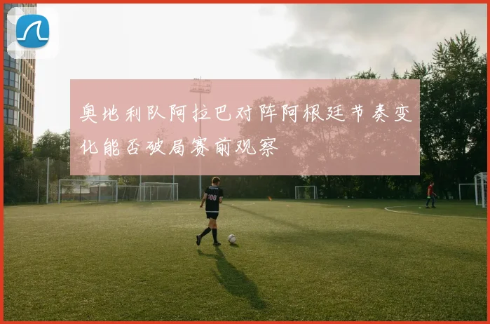 奥地利队阿拉巴对阵阿根廷节奏变化能否破局赛前观察