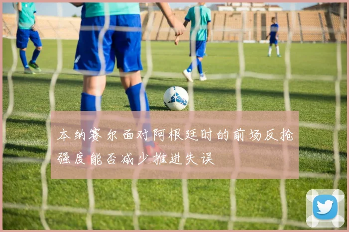 本纳赛尔面对阿根廷时的前场反抢强度能否减少推进失误