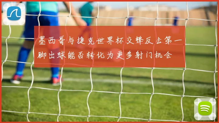 墨西哥与捷克世界杯交锋反击第一脚出球能否转化为更多射门机会