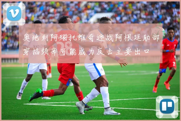 奥地利阿瑙托维奇迎战阿根廷肋部穿插频率可能成为反击主要出口