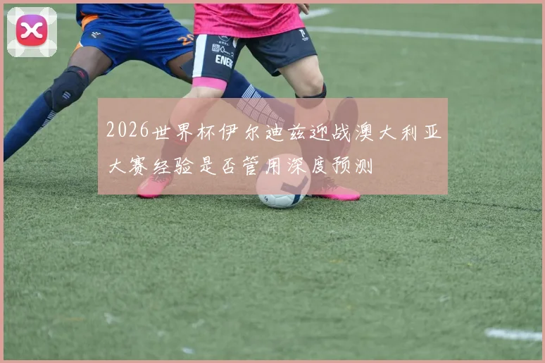 2026世界杯伊尔迪兹迎战澳大利亚大赛经验是否管用深度预测